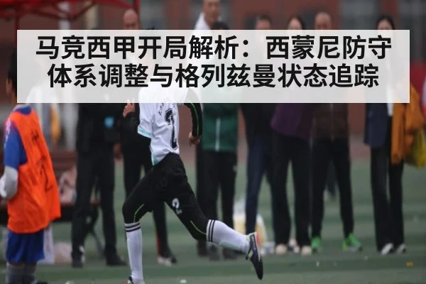 马竞西甲开局解析：西蒙尼防守体系调整与格列兹曼状态追踪